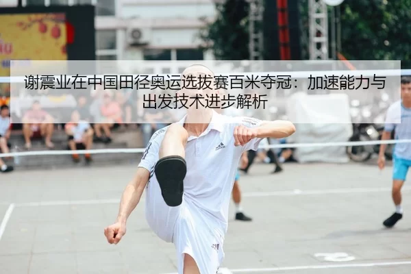 谢震业在中国田径奥运选拔赛百米夺冠：加速能力与出发技术进步解析