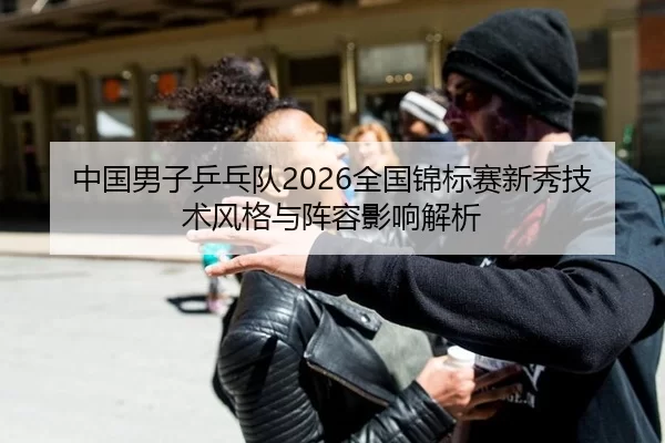 中国男子乒乓队2026全国锦标赛新秀技术风格与阵容影响解析