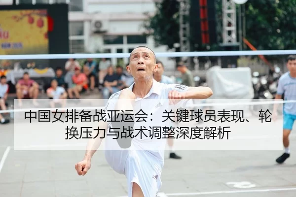 中国女排备战亚运会：关键球员表现、轮换压力与战术调整深度解析
