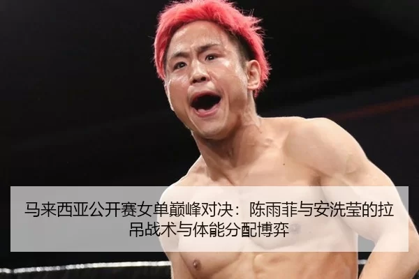 马来西亚公开赛女单巅峰对决：陈雨菲与安洗莹的拉吊战术与体能分配博弈