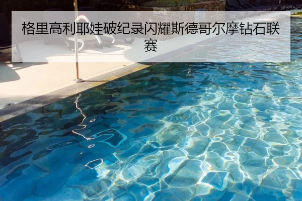 格里高利耶娃破纪录闪耀斯德哥尔摩钻石联赛
